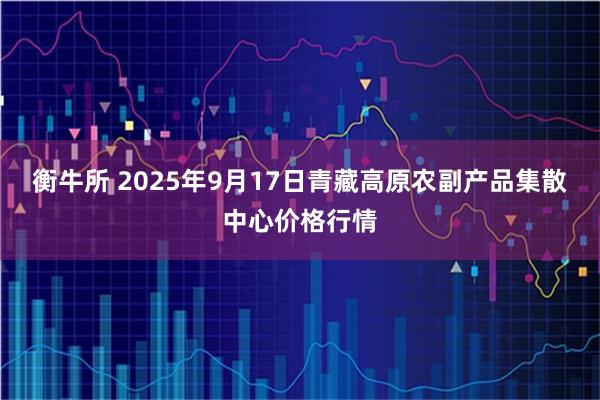 衡牛所 2025年9月17日青藏高原农副产品集散中心价格行情