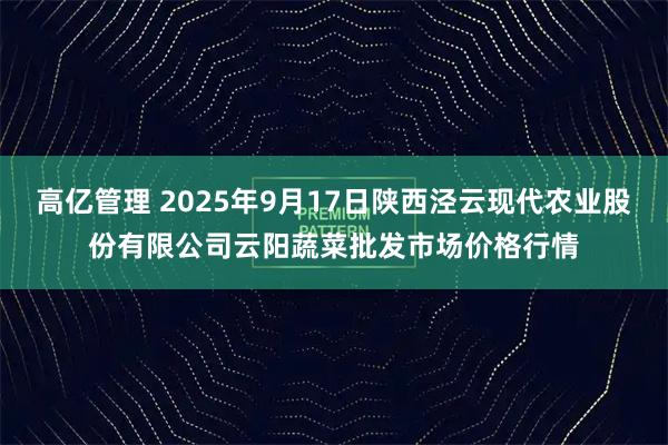 高亿管理 2025年9月17日陕西泾云现代农业股份有限公司云阳蔬菜批发市场价格行情