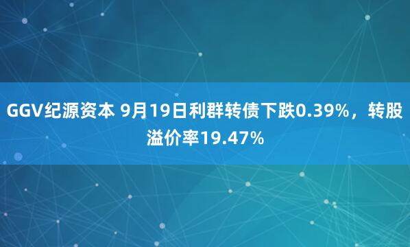 GGV纪源资本 9月19日利群转债下跌0.39%，转股溢价率19.47%