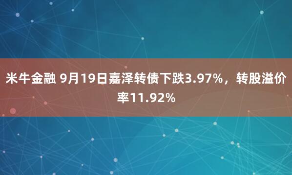 米牛金融 9月19日嘉泽转债下跌3.97%，转股溢价率11.92%