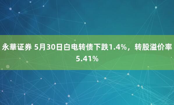 永華证券 5月30日白电转债下跌1.4%，转股溢价率5.41%