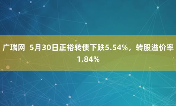 广瑞网  5月30日正裕转债下跌5.54%，转股溢价率1.84%