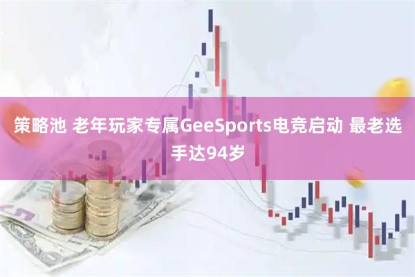 策略池 老年玩家专属GeeSports电竞启动 最老选手达94岁