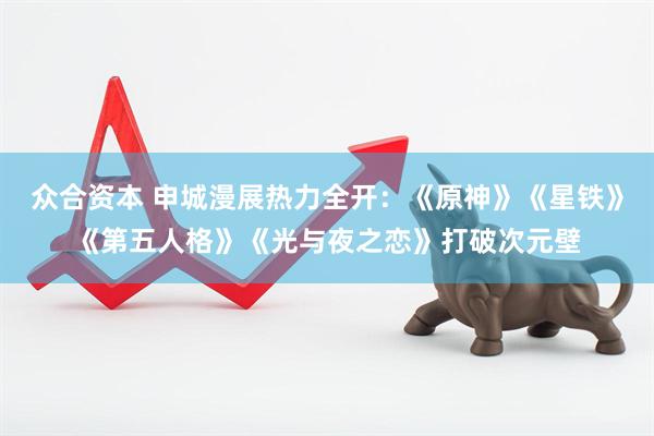 众合资本 申城漫展热力全开：《原神》《星铁》《第五人格》《光与夜之恋》打破次元壁