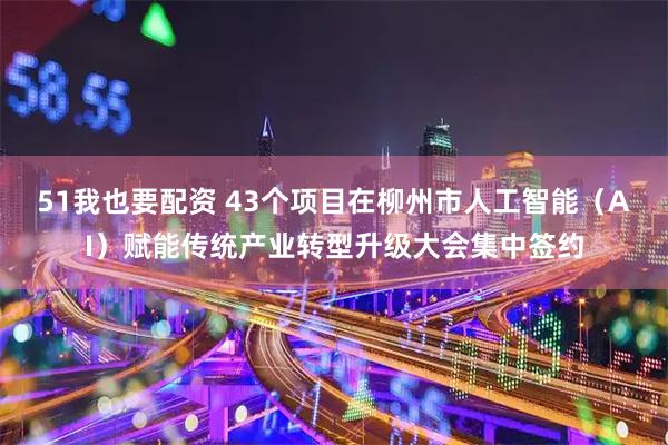 51我也要配资 43个项目在柳州市人工智能（AI）赋能传统产业转型升级大会集中签约