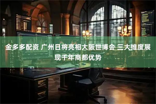 金多多配资 广州日将亮相大阪世博会 三大维度展现千年商都优势