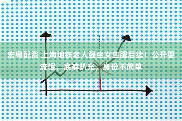 宏粤配资 上海地铁老人强坐女生腿后续！公开耍流氓，底裤扒光，身份不简单