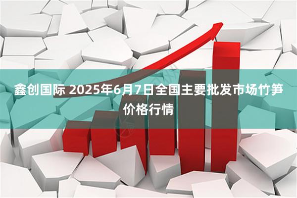 鑫创国际 2025年6月7日全国主要批发市场竹笋价格行情