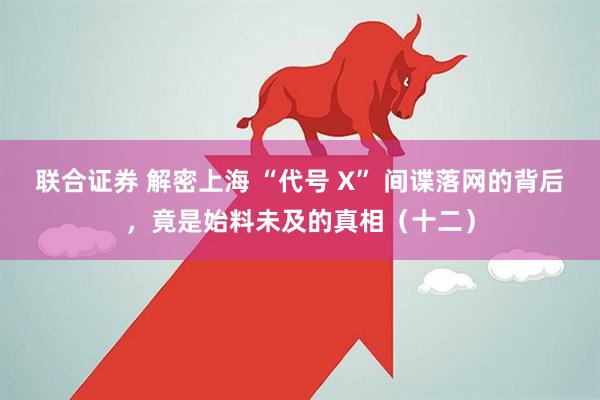 联合证券 解密上海 “代号 X” 间谍落网的背后，竟是始料未及的真相（十二）