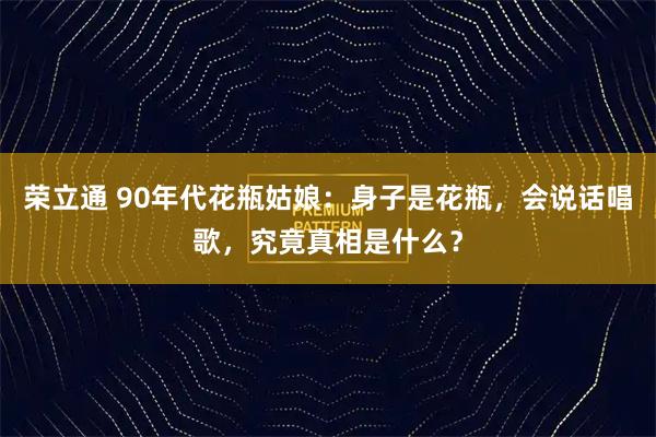 荣立通 90年代花瓶姑娘：身子是花瓶，会说话唱歌，究竟真相是什么？