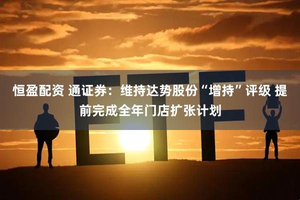 恒盈配资 通证券：维持达势股份“增持”评级 提前完成全年门店扩张计划