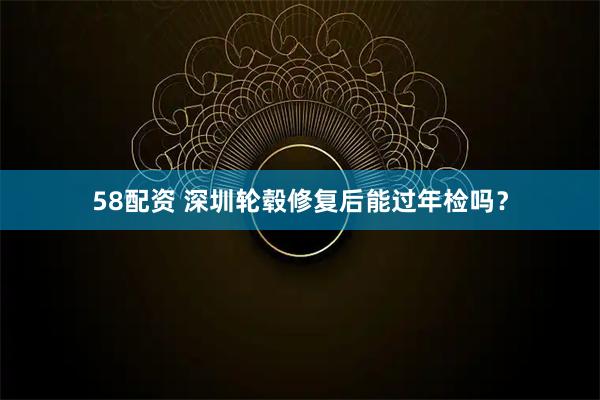 58配资 深圳轮毂修复后能过年检吗？
