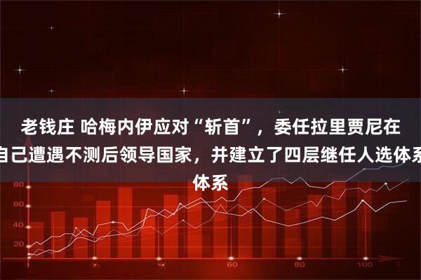 老钱庄 哈梅内伊应对“斩首”，委任拉里贾尼在自己遭遇不测后领导国家，并建立了四层继任人选体系