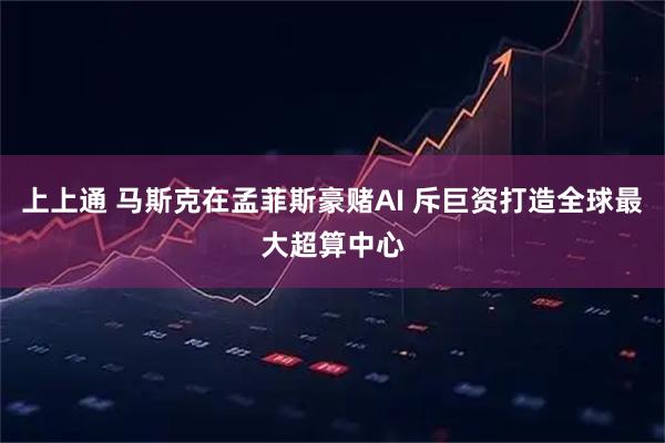 上上通 马斯克在孟菲斯豪赌AI 斥巨资打造全球最大超算中心