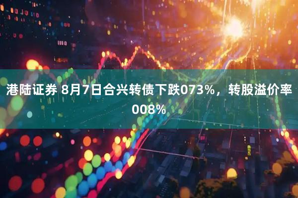 港陆证券 8月7日合兴转债下跌073%，转股溢价率008%