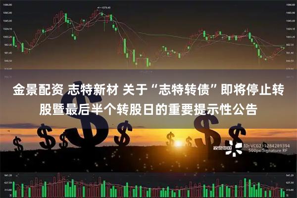 金景配资 志特新材 关于“志特转债”即将停止转股暨最后半个转股日的重要提示性公告