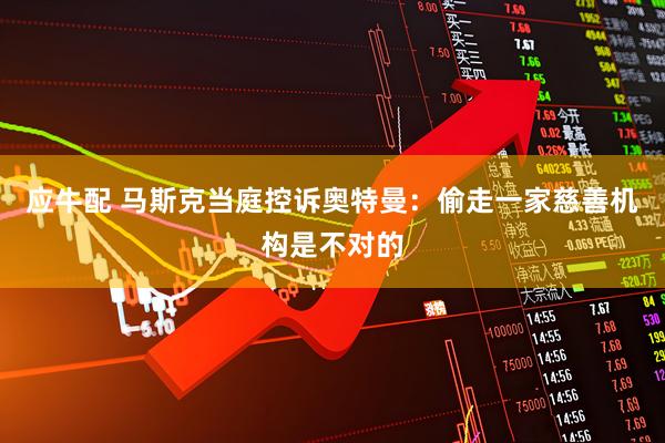 应牛配 马斯克当庭控诉奥特曼：偷走一家慈善机构是不对的