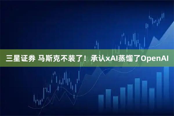 三星证券 马斯克不装了！承认xAI蒸馏了OpenAI