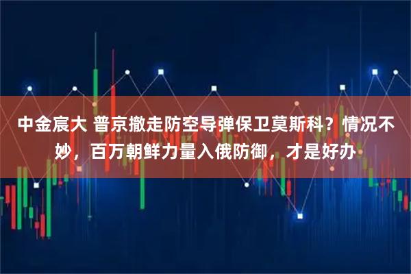 中金宸大 普京撤走防空导弹保卫莫斯科?情况不妙,百万朝鲜力量入俄防御,才是好办