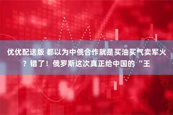 优优配送版 都以为中俄合作就是买油买气卖军火?错了!俄罗斯这次真正给中国的 “王