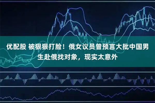 优配股 被狠狠打脸!俄女议员曾预言大批中国男生赴俄找对象,现实太意外